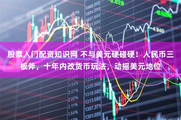 股票入门配资知识网 不与美元硬碰硬！人民币三板斧，十年内改货币玩法，动摇美元地位