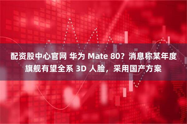 配资股中心官网 华为 Mate 80？消息称某年度旗舰有望全系 3D 人脸，采用国产方案