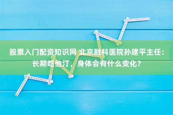 股票入门配资知识网 北京融科医院孙建平主任：长期吃他汀，身体会有什么变化？