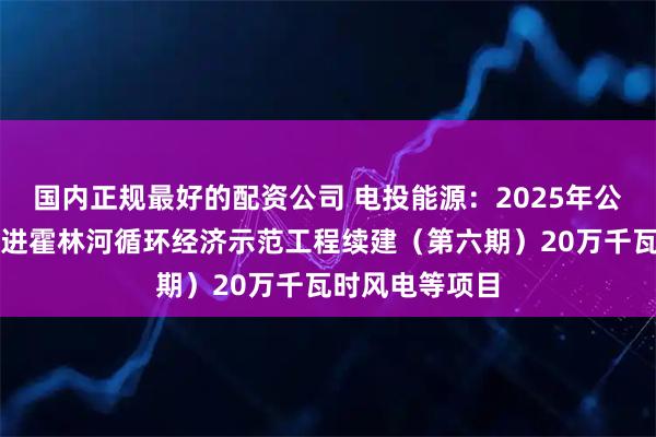 国内正规最好的配资公司 电投能源：2025年公司按计划正推进霍林河循环经济示范工程续建（第六期）20万千瓦时风电等项目