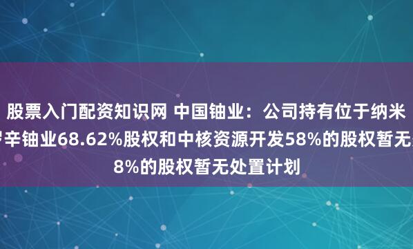 股票入门配资知识网 中国铀业：公司持有位于纳米比亚的罗辛铀业68.62%股权和中核资源开发58%的股权暂无处置计划