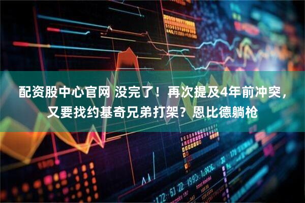 配资股中心官网 没完了！再次提及4年前冲突，又要找约基奇兄弟打架？恩比德躺枪