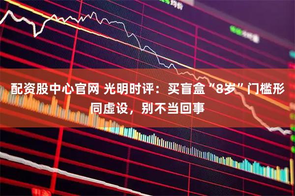 配资股中心官网 光明时评：买盲盒“8岁”门槛形同虚设，别不当回事
