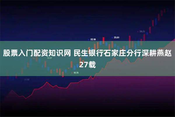 股票入门配资知识网 民生银行石家庄分行深耕燕赵27载