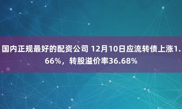 国内正规最好的配资公司 12月10日应流转债上涨1.66%，转股溢价率36.68%