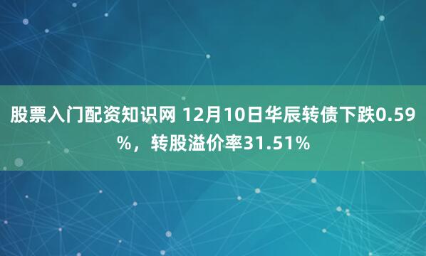 股票入门配资知识网 12月10日华辰转债下跌0.59%，转股溢价率31.51%