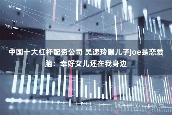 中国十大杠杆配资公司 吴速玲曝儿子Joe是恋爱脑：幸好女儿还在我身边