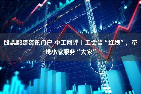 股票配资资讯门户 中工网评丨工会当“红娘”，牵线小家服务“大家”