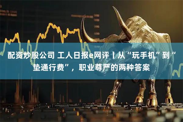 配资炒股公司 工人日报e网评丨从“玩手机”到“垫通行费”，职业尊严的两种答案