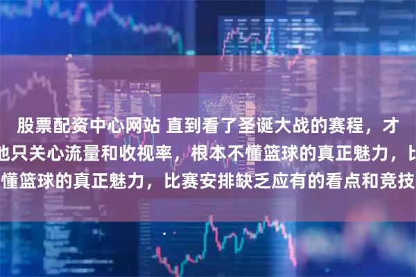 股票配资中心网站 直到看了圣诞大战的赛程，才明白萧华只是个商人，他只关心流量和收视率，根本不懂篮球的真正魅力，比赛安排缺乏应有的看点和竞技意义