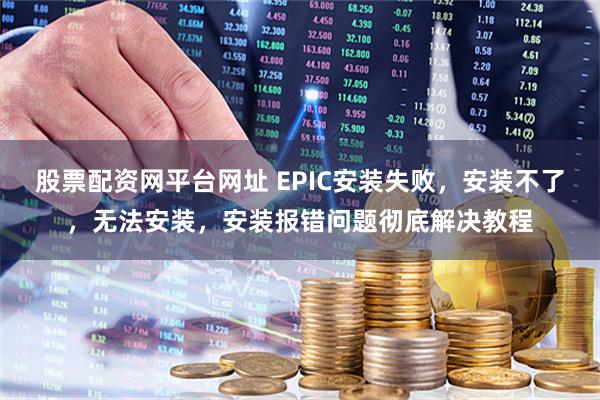 股票配资网平台网址 EPIC安装失败，安装不了，无法安装，安装报错问题彻底解决教程