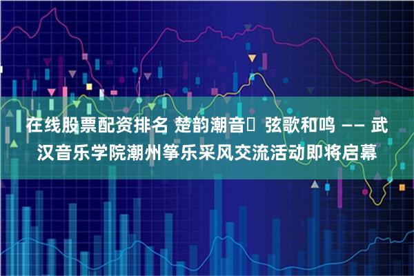 在线股票配资排名 楚韵潮音・弦歌和鸣 —— 武汉音乐学院潮州筝乐采风交流活动即将启幕
