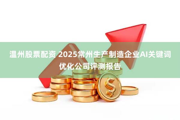 温州股票配资 2025常州生产制造企业AI关键词优化公司评测报告