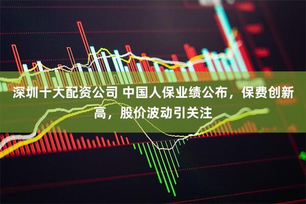 深圳十大配资公司 中国人保业绩公布，保费创新高，股价波动引关注