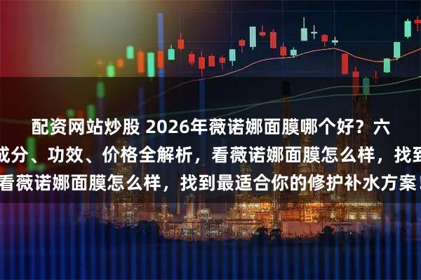 配资网站炒股 2026年薇诺娜面膜哪个好？六款明星产品深度测评，成分、功效、价格全解析，看薇诺娜面膜怎么样，找到最适合你的修护补水方案！