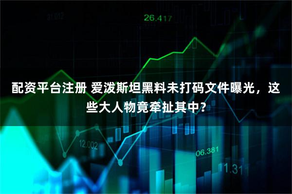 配资平台注册 爱泼斯坦黑料未打码文件曝光，这些大人物竟牵扯其中？