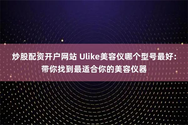 炒股配资开户网站 Ulike美容仪哪个型号最好：带你找到最适合你的美容仪器