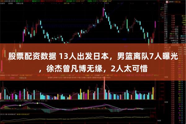 股票配资数据 13人出发日本，男篮离队7人曝光，徐杰曾凡博无缘，2人太可惜