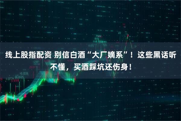 线上股指配资 别信白酒“大厂嫡系”！这些黑话听不懂，买酒踩坑还伤身！