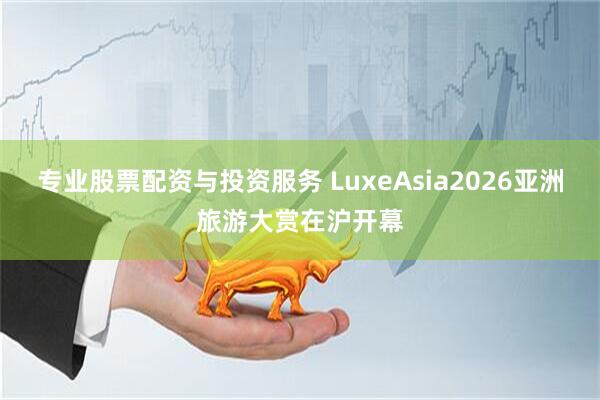 专业股票配资与投资服务 LuxeAsia2026亚洲旅游大赏在沪开幕