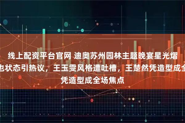 线上配资平台官网 迪奥苏州园林主题晚宴星光熠熠：周也状态引热议，王玉雯风格遭吐槽，王楚然凭造型成全场焦点