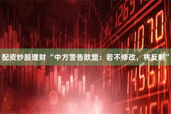 配资炒股理财 “中方警告欧盟：若不修改，将反制”