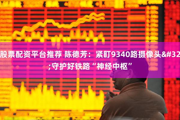 股票配资平台推荐 陈德芳：紧盯9340路摄像头 守护好铁路“神经中枢”